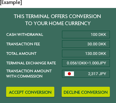 [Example] THIS TERMINAL OFFERS CONVERSION TO YOUR HOME CURRENCY CASH WITHDRAWAL 100 DKK TRANSACTION FEE 30.00 DKK TOTAL AMOUNT 130.00 DKK TERMINAL EXCHANGE RATE 0.0561DKK=1.000JPY TRANSACTION AMOUNT WITH COMMISSION 2,317 JPY ACCEPT CONVERSION DECLINE CONVERSION