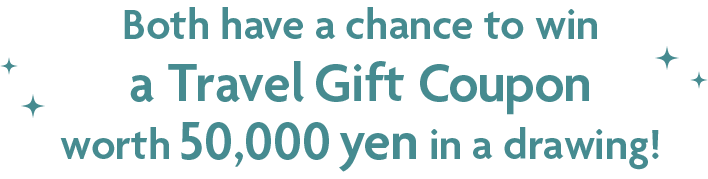 Both have a chance to win a Travel Gift Coupon worth 50,000 yen in a drawing!