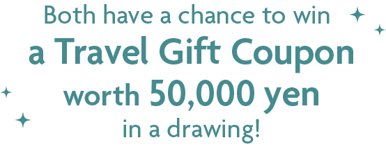 Both have a chance to win a Travel Gift Coupon worth 50,000 yen in a drawing!