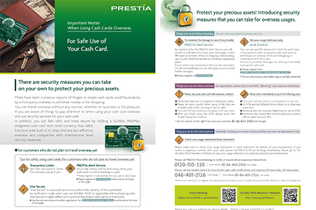 To protect your precious assets Precautions for Using ATMs Overseas Introducing the tips for your cash cards to be used overseas. Printing and carrying this flyer will help give you peace of mind while traveling abroad. Click for details