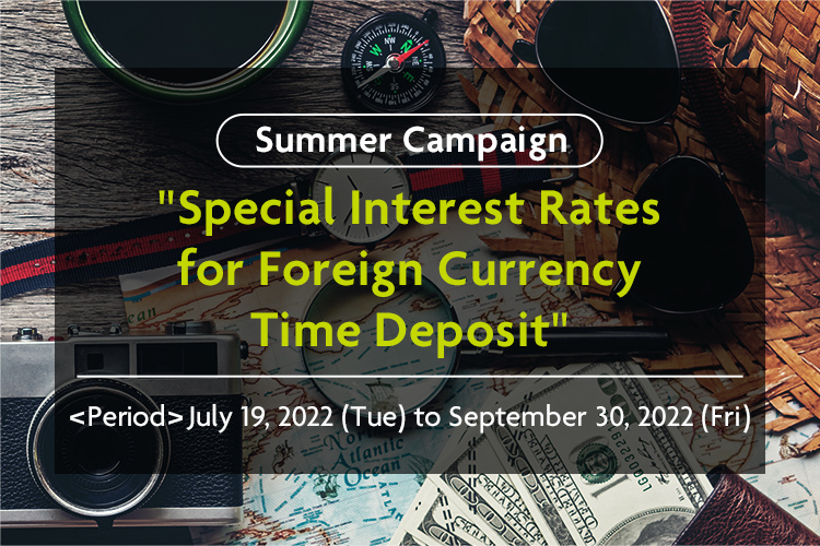 Summer Campaign "Special Interest Rates for Foreign Currency Time Deposit" <Period>July 19, 2022 (Tue) to September 30, 2022 (Fri)