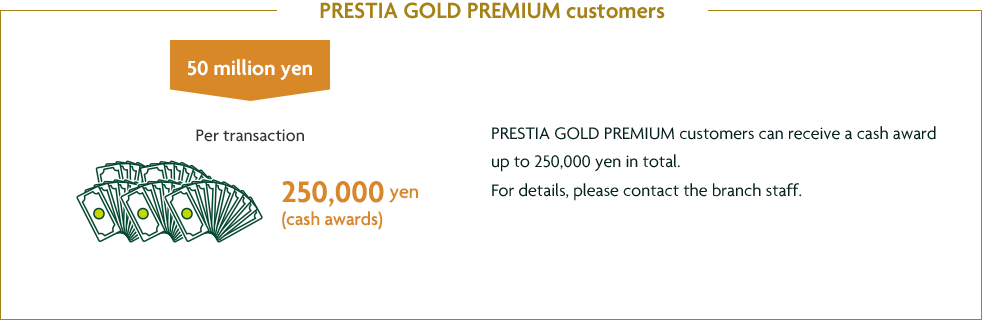 PRESTIA GOLD PREMIUM customers customers 50 million yen Per transaction 250,000 yen (cash awards) PRESTIA GOLD PREMIUM customers can receive a cash award up to 250,000 yen in total. For details, please contact the branch staff.