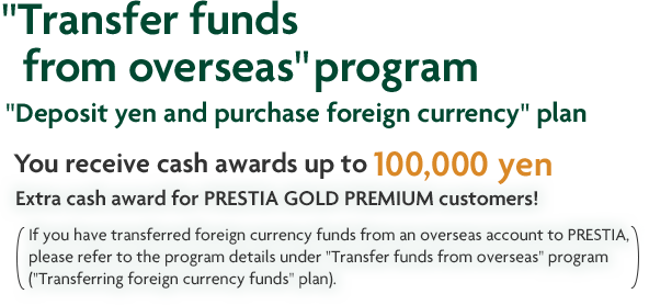"Transfer funds from overseas" program "Deposit yen and purchase foreign currency" plan You receive cash awards up to 100,000 yen Extra cash award for PRESTIA GOLD PREMIUM customers! If you have transferred foreign currency funds from an overseas account to PRESTIA, please refer to the program details under "Transfer funds from overseas" program ("Transferring foreign currency funds" plan).