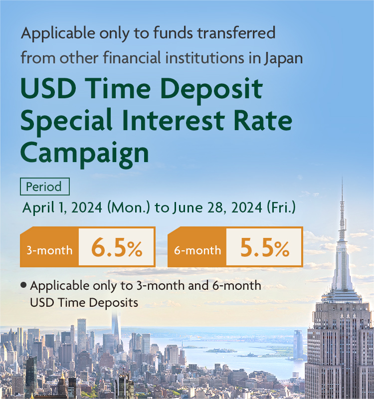Applicable only to funds transferred from other financial institutions in Japan USD Time Deposit Special Interest Rate Campaign Period April 1, 2024 (Mon.) to June 28, 2024 (Fri.) 3-month 6.5% 6-month 5.5% Applicable only 3-month and 6-month USD Time Deposits.