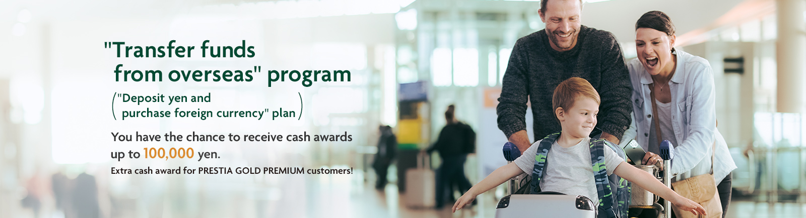 "Transfer funds from overseas" program "Deposit yen and purchase foreign currency" plan. You have the chance to receive cash awards up to 100,000 yen. Extra cash award for PRESTIA GOLD PREMIUM customers!