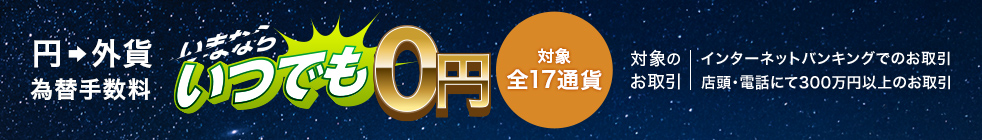 円 外貨 為替手数料 いつでも0円 対象全17通貨 対象のお取引 インターネットバンキングでのお取引 店頭・電話にて300万円以上のお取引