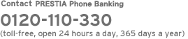 Contact PRESTIA Phone Banking   0120-110-330 (toll-free, open 24 hours a day, 365 days a year)