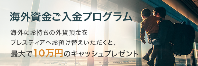 海外資金ご入金プログラム 海外にお持ちの外貨預金をプレスティアへお預け替えいただくと、最大で10万円のキャッシュプレゼント