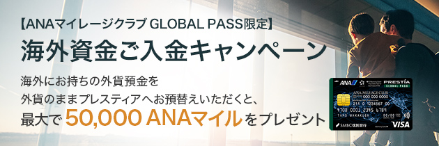 【ANAマイレージクラブ GLOBAL PASS限定】海外資金ご入金キャンペーン 海外にお持ちの外貨預金を外貨のままプレスティアへお預替えいただくと、最大で50,000 ANAマイルをプレゼント ANACardB券面