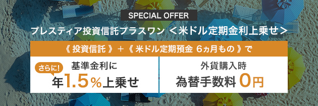 SPECIAL OFFER プレスティア投資信託プラスワン ＜米ドル定期金利上乗せ＞ 《 投資信託 》＋《 米ドル定期預金 6ヵ月もの 》で さらに！基準金利に 年1.5％上乗せ 外貨購入時 為替手数料0円