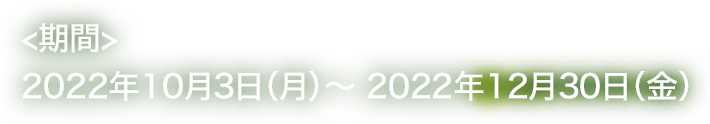 <期間>2022年10月3日（月）～ 2022年12月30日（金）