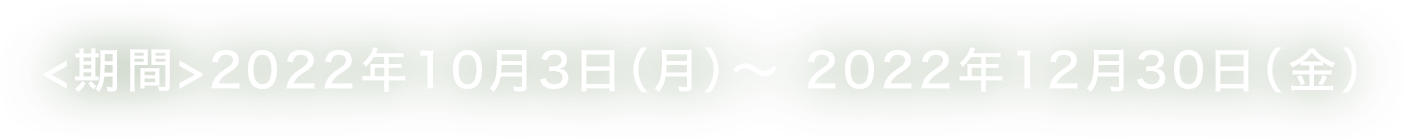 <期間>2022年10月3日（月）～ 2022年12月30日（金）