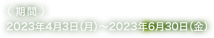 <期間>2023年4月3日（月）～ 2023年6月30日（金）