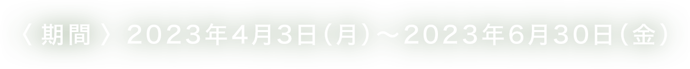 <期間>2023年4月3日（月）～ 2023年6月30日（金）