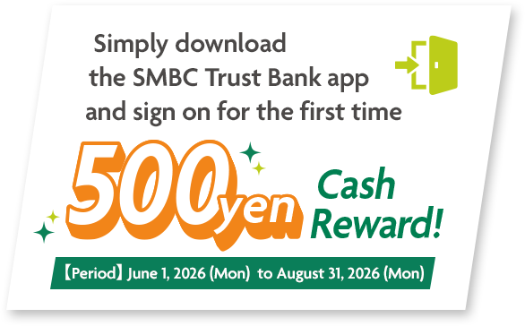 Simply download the SMBC Trust Bank app and sign on for the first time 500yen Cash Reward! 【period】 June 1, 2026 (Mon) to August 31, 2026 (Mon)