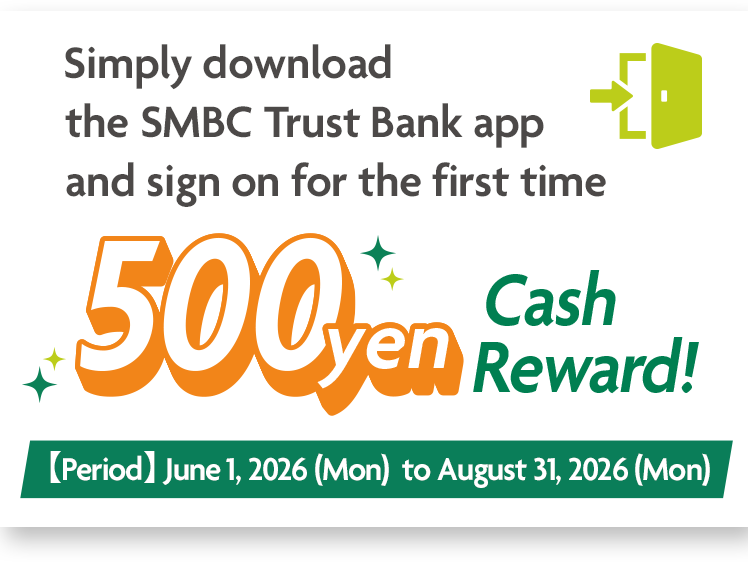 Simply download the SMBC Trust Bank app and sign on for the first time 500yen Cash Reward! 【period】 June 1, 2026 (Mon) to August 31, 2026 (Mon)