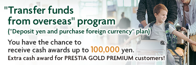 "Transfer funds from overseas" program ("Deposit yen and purchase foreign currency" plan) You have the chance to receive cash awards up to 100,000 yen. Extra cash award for PRESTIA GOLD PREMIUM customers!