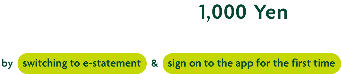 Earn cash award up to 1,000 Yen without exception! by switching to e-statement & sign on to the app for the first time