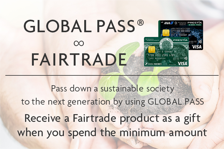 GLOBAL PASS® ∞ FAIRTRADE GPcardBimg ANACardBimg Pass down a sustainable society to the next generation by using GLOBAL PASS Receive a Fairtrade product as a gift when you spend the minimum amount