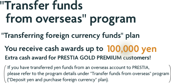 "Transfer funds from overseas" program "Transferring foreign currency funds" plan You receive cash awards up to 100,000 yen Extra cash award for PRESTIA GOLD PREMIUM customers! If you have transferred yen funds from an overseas account to PRESTIA, please refer to the program details under "Transfer funds from overseas" program ("Deposit yen and purchase foreign currency" plan).