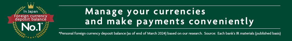 In Japan Foreign currency deposit balance No.1* Manage your currencies and make payments conveniently *Personal foreign currency deposit balance (as of end of March 2024) based on our research. Source: Each bank's IR materials (published basis)