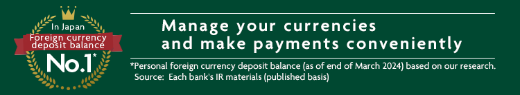 In Japan Foreign currency deposit balance No.1* Manage your currencies and make payments conveniently *Personal foreign currency deposit balance (as of end of March 2024) based on our research. Source: Each bank's IR materials (published basis)