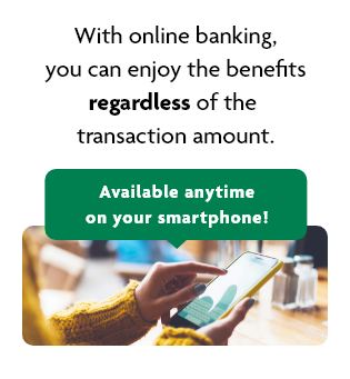 With online banking, you can enjoy the benefits regardless of the transaction amount. Available anytime on your smartphone! currency