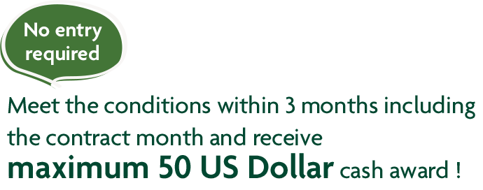 No entry required Meet the conditions within 3 months including the contract month and receive maximum 50 US Dollar cash award !