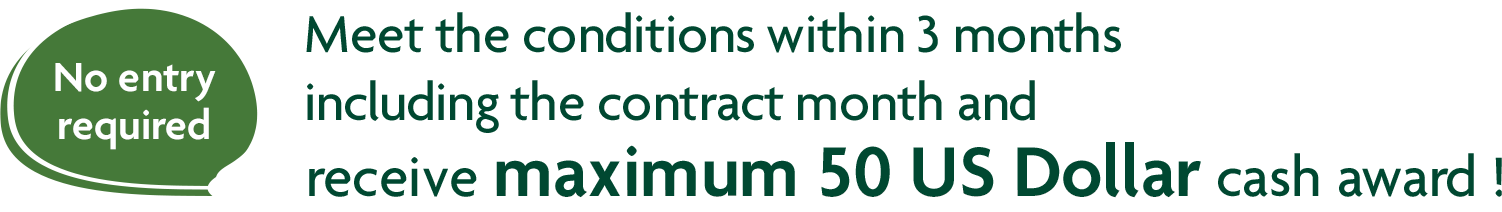 No entry required Meet the conditions within 3 months including the contract month and receive maximum 50 US Dollar cash award !