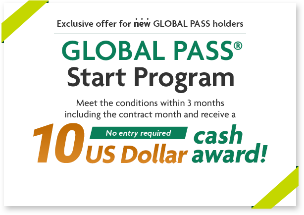 Exclusive offer for new GLOBAL PASS holders GLOBAL PASS® Start Program Meet the conditions within 3 months including the contract month and receive a 10 US Dollar cash award! No entry required