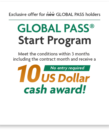 Exclusive offer for new GLOBAL PASS holders GLOBAL PASS® Start Program Meet the conditions within 3 months including the contract month and receive a 10 US Dollar cash award! No entry required