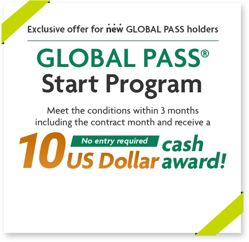 Exclusive offer for new GLOBAL PASS holders GLOBAL PASS® Start Program Meet the conditions within 3 months including the contract month and receive a 10 US Dollar cash award! No entry required