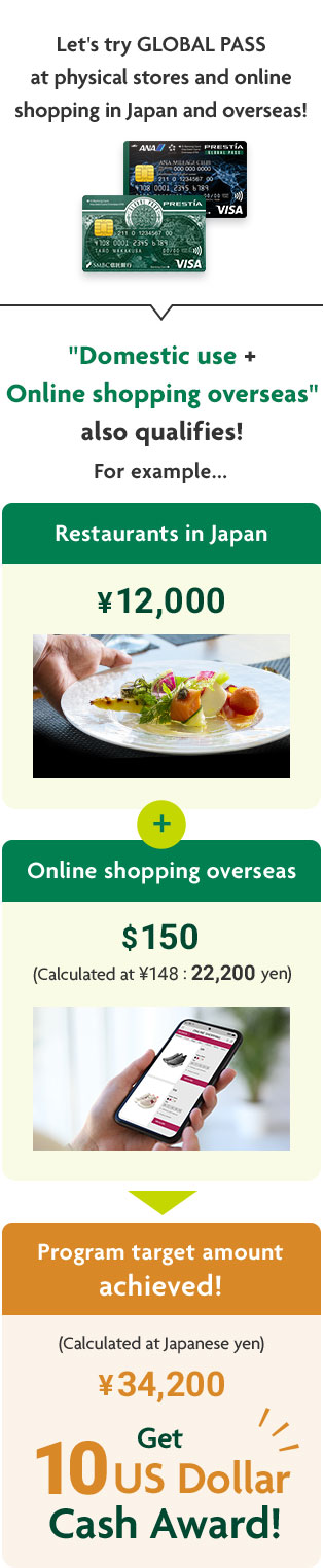 Let's try GLOBAL PASS at physical stores and online shopping in Japan and overseas! "Domestic use + Online shopping overseas" also qualifies! For example... Restaurants in Japan ¥12,000 + Online shopping overseas $150 (Calculated at ¥148: 22,200 yen) = Program target amount achieved! (Calculated at Japanese yen) ¥34,200 Get 10 US Dollar Cash Award! GPcardBimg ANACardBimg