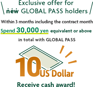 Exclusive offer for new GLOBAL PASS holders Within 3 months including the contract month Spend 30,000 yen equivalent or above in total with GLOBAL PASS 10 US Dollar Receive cash award!