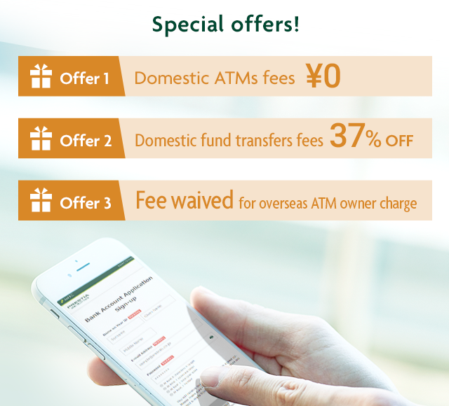 Special offers! Offer1 Domestic ATMs fees ¥0 Offer2 Domestic fund transfers fees 37% OFF Offer3 Fee waived for overseas ATM owner charge
