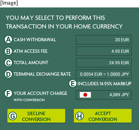 [Example] THIS TERMINAL OFFERS CONVERSION TO YOUR HOME CURRENCY CASH WITHDRAWAL 100 DKK TRANSACTION FEE 30.00 DKK TOTAL AMOUNT 130.00 DKK TERMINAL EXCHANGE RATE 0.0561DKK=1.000JPY TRANSACTION AMOUNT WITH COMMISSION 2,317 JPY ACCEPT CONVERSION DECLINE CONVERSION