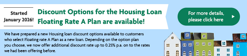 Started January 2026!  Discount Options for the Housing Loan Floating Rate A Plan are available! We have prepared a new Housing loan discount options available to customers who select Floating rate A Plan as a new loan. Depending on the option plan you choose, we now offer additional discount rate up to 0.25% p.a. on to the rates we had been offering before. For more details, please click here
