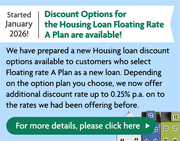 Started January 2026!  Discount Options for the Housing Loan Floating Rate A Plan are available! We have prepared a new Housing loan discount options available to customers who select Floating rate A Plan as a new loan. Depending on the option plan you choose, we now offer additional discount rate up to 0.25% p.a. on to the rates we had been offering before. For more details, please click here