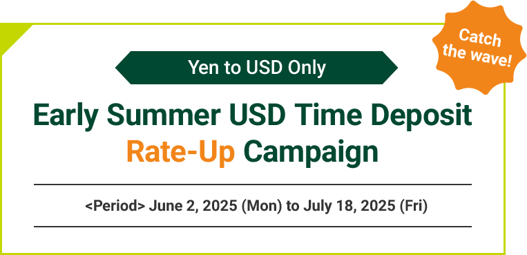 Catch the wave! Yen to USD Only Early Summer USD Time Deposit Rate-Up Campaign <Period> June 2, 2025 (Mon) to July 18, 2025 (Fri)