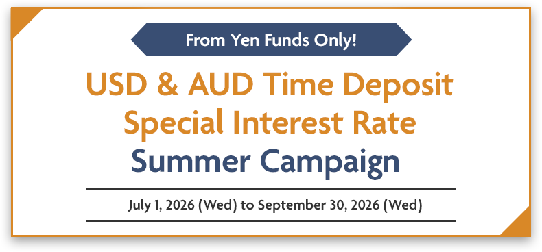 From Yen Funds Only! USD & AUD Time Deposit Special Interest Rate Summer Campaign July 1, 2026 (Wed) to September 30, 2026 (Wed)