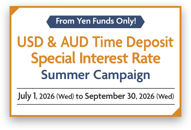From Yen Funds Only! USD & AUD Time Deposit Special Interest Rate Summer Campaign July 1, 2026 (Wed) to September 30, 2026 (Wed)