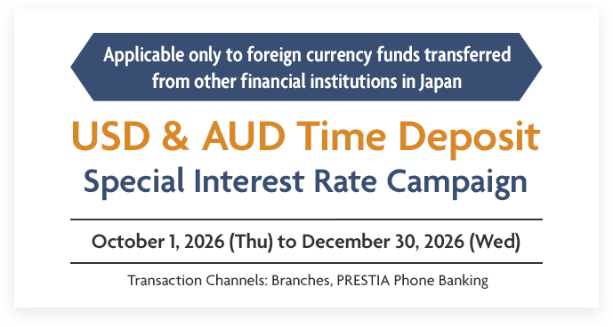 Applicable only to foreign currency funds transferred from other financial institutions in Japan USD & AUD Time Deposit Special Interest Rate Campaign October 1, 2026 (Thu) to December 30, 2026 (Wed) Transaction Channels: Branches, PRESTIA Phone Banking