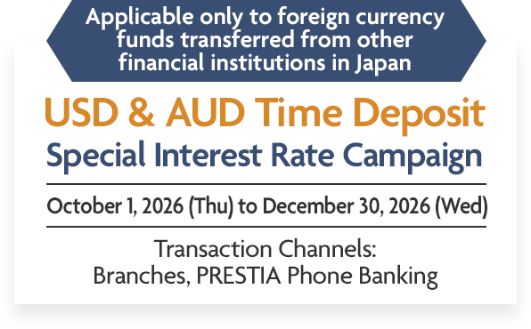 Applicable only to foreign currency funds transferred from other financial institutions in Japan USD & AUD Time Deposit Special Interest Rate Campaign October 1, 2026 (Thu) to December 30, 2026 (Wed) Transaction Channels: Branches, PRESTIA Phone Banking