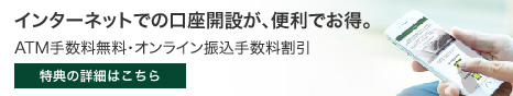 インターネットでの口座開設が、便利でお得。 ATM手数料無料・オンライン振込手数料割引 特典の詳細はこちら