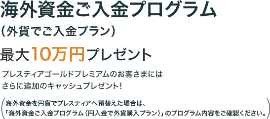 海外資金ご入金プログラム（外貨でご入金プラン） 最大で10万円のプレゼント プレスティアゴールドプレミアムのお客さまにはさらに追加のキャッシュプレゼント！ （海外資金を円貨でプレスティアへ預替えた場合は、「海外資金ご入金プログラム（円入金で外貨購入プラン）」のプログラム内容をご確認ください。）