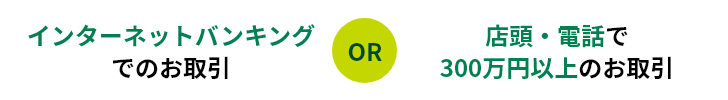 インターネットバンキングでのお取引 OR 店頭・電話で300万円以上のお取引
