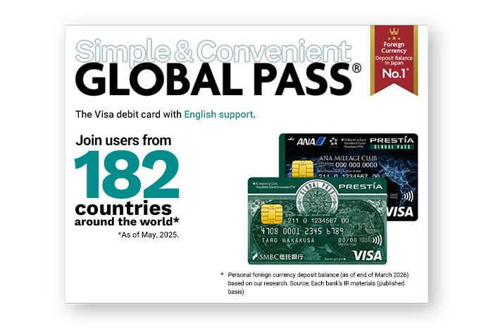 Simple & Convenient GLOBAL PASS&reg; Foreign Currency Deposit Balance In Japan No.1* The Visa debit card with English support Join users from 182 countries around the world* * As of May, 2025. Personal foreign currency deposit balance (as of end of March 2026) based on our research. Source: Each bank's IR materials (published basis) GPcardBimg ANACardBimg