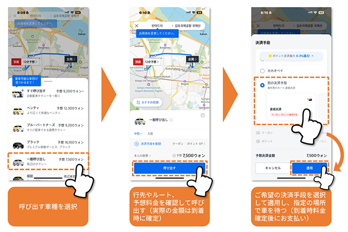 呼び出す車種を選択 行先やルート、予想料金を確認して呼び出す（実際の金額は到着時に確定） ご希望の決済手段を選択して適用し、指定の場所で車を待つ（到着料金確定後にお支払い）