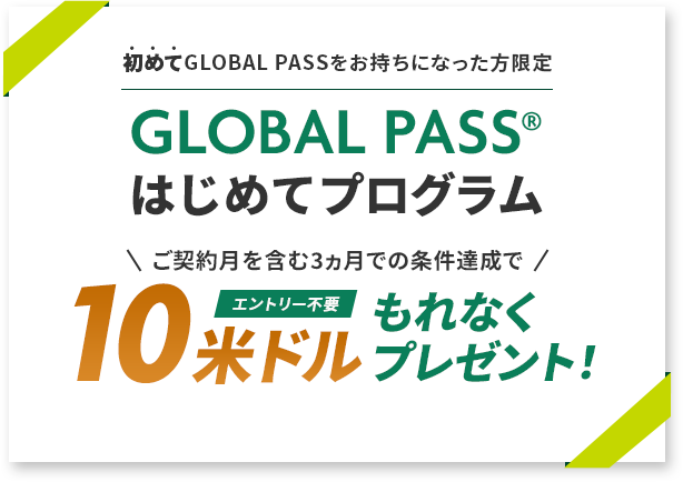 初めてGLOBAL PASSをお持ちになった方限定 GLOBAL PASS®はじめてプログラム ご契約月を含む3ヵ月での条件達成で10米ドルもれなくプレゼント！エントリー不要