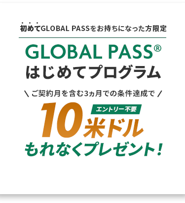 初めてGLOBAL PASSをお持ちになった方限定 GLOBAL PASS®はじめてプログラム ご契約月を含む3ヵ月での条件達成で10米ドルもれなくプレゼント！エントリー不要